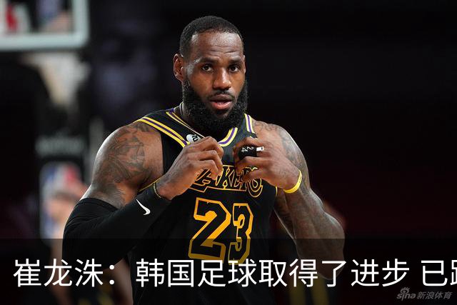 崔龙洙：韩国足球取得了进步 已跻身世界先进国家之列